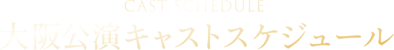 CASTSCHEDULE 大阪公演キャストスケジュール