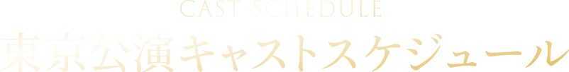 CASTSCHEDULE 東京公演キャストスケジュール